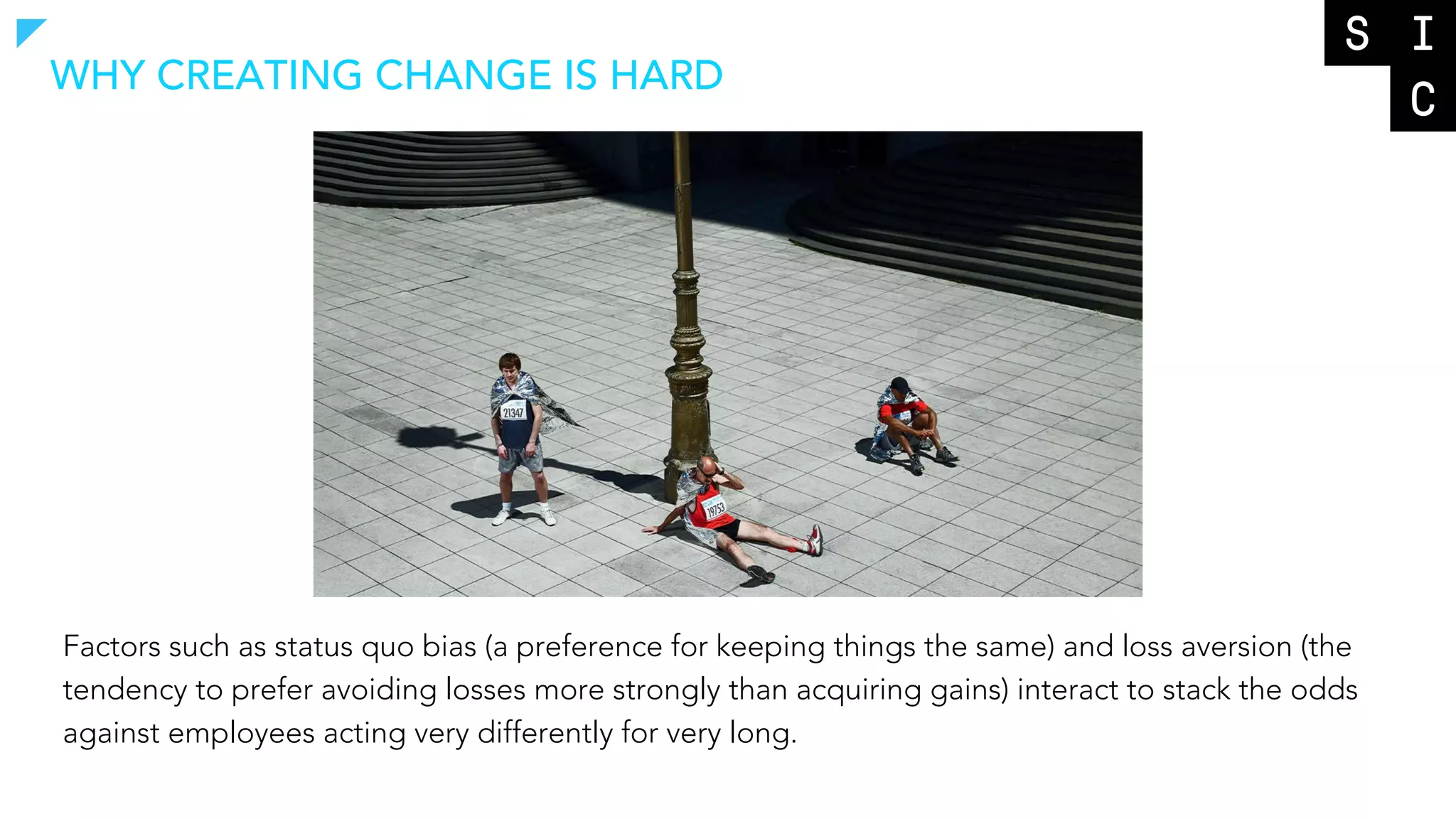 Factors such as status quo bias (a preference for keeping things the same) and loss aversion (the
tendency to prefer avoiding losses more strongly than acquiring gains) interact to stack the odds
against employees acting very differently for very long.
WHY CREATING CHANGE IS HARD
 