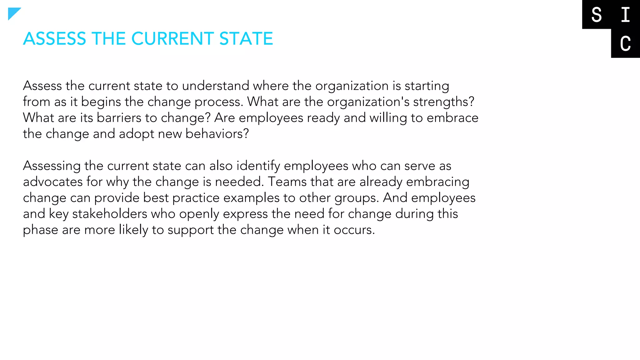 Assess the current state to understand where the organization is starting
from as it begins the change process. What are the organization's strengths?
What are its barriers to change? Are employees ready and willing to embrace
the change and adopt new behaviors?
Assessing the current state can also identify employees who can serve as
advocates for why the change is needed. Teams that are already embracing
change can provide best practice examples to other groups. And employees
and key stakeholders who openly express the need for change during this
phase are more likely to support the change when it occurs.
ASSESS THE CURRENT STATE
 