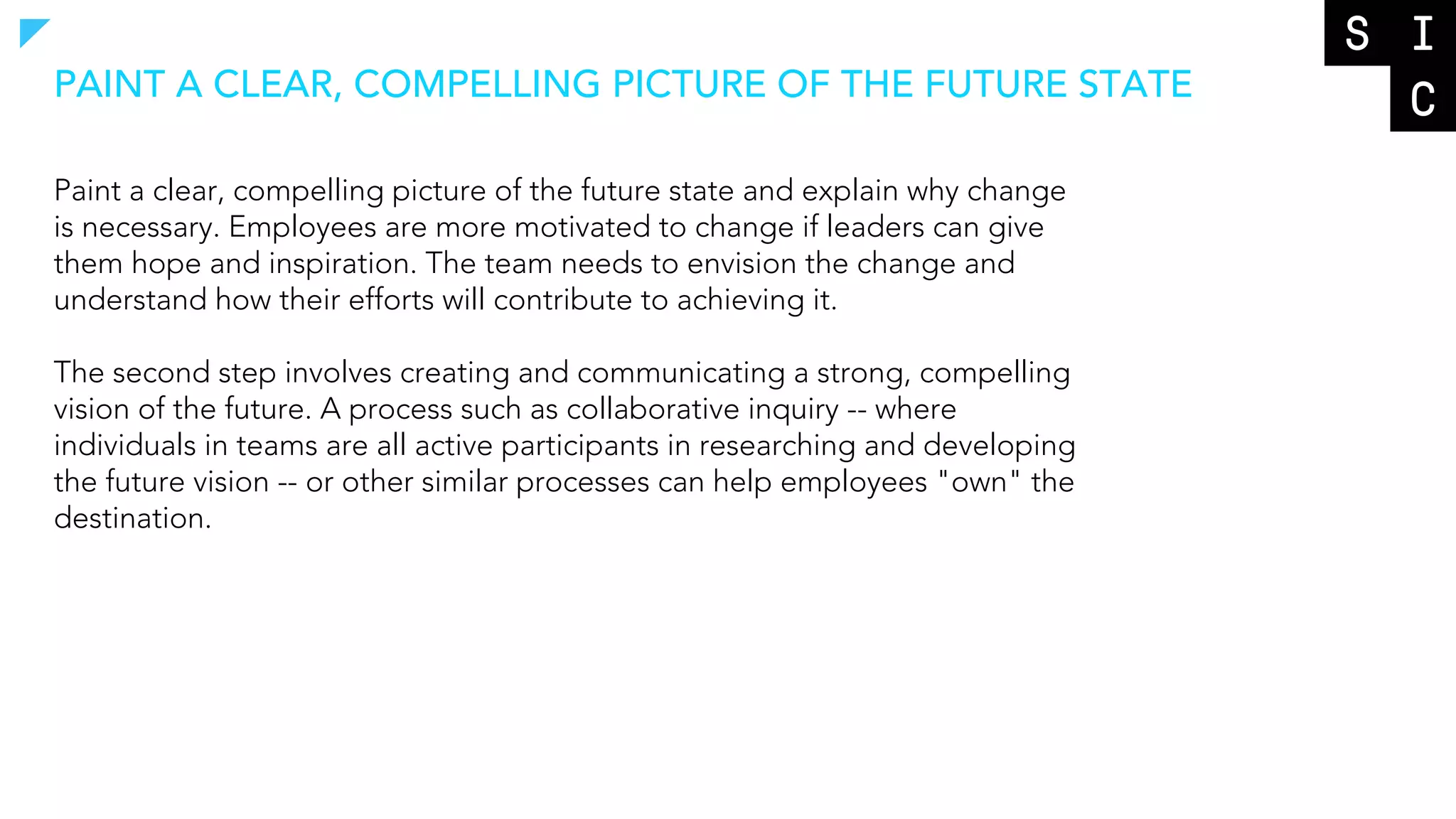 Paint a clear, compelling picture of the future state and explain why change
is necessary. Employees are more motivated to change if leaders can give
them hope and inspiration. The team needs to envision the change and
understand how their efforts will contribute to achieving it.
The second step involves creating and communicating a strong, compelling
vision of the future. A process such as collaborative inquiry -- where
individuals in teams are all active participants in researching and developing
the future vision -- or other similar processes can help employees "own" the
destination.
PAINT A CLEAR, COMPELLING PICTURE OF THE FUTURE STATE
 