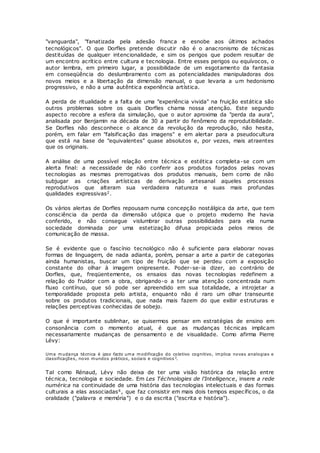 "vanguarda", "fanatizada pela adesão franca e esnobe aos últimos achados
tecnológicos". O que Dorfles pretende discutir não é o anacronismo de técnicas
destituídas de qualquer intencionalidade, e sim os perigos que podem resultar de
um encontro acrítico entre cultura e tecnologia. Entre esses perigos ou equívocos, o
autor lembra, em primeiro lugar, a possibilidade de um esgotamento da fantasia
em conseqüência do deslumbramento com as potencialidades manipuladoras dos
novos meios e a libertação da dimensão manual, o que levaria a um hedonismo
progressivo, e não a uma autêntica experiência artística.
A perda de ritualidade e a falta de uma "experiência vivida" na fruição estática são
outros problemas sobre os quais Dorfles chama nossa atenção. Este segundo
aspecto recobre a esfera da simulação, que o autor aproxima da "perda da aura",
analisada por Benjamin na década de 30 a partir do fenômeno da reprodutibilidade.
Se Dorfles não desconhece o alcance da revolução da reprodução, não hesita,
porém, em falar em "falsificação das imagens" e em alertar para a pseudocultura
que está na base de "equivalentes" quase absolutos e, por vezes, mais atraentes
que os originais.
A análise de uma possível relação entre técnica e estética completa-se com um
alerta final: a necessidade de não conferir aos produtos forjados pelas novas
tecnologias as mesmas prerrogativas dos produtos manuais, bem como de não
subjugar as criações artísticas de derivação artesanal aqueles processos
reprodutivos que alteram sua verdadeira natureza e suas mais profundas
qualidades expressivas2.
Os vários alertas de Dorfles repousam numa concepção nostálgica da arte, que tem
consciência da perda da dimensão utópica que o projeto moderno lhe havia
conferido, e não consegue vislumbrar outras possibilidades para ela numa
sociedade dominada por uma estetização difusa propiciada pelos meios de
comunicação de massa.
Se é evidente que o fascínio tecnológico não é suficiente para elaborar novas
formas de linguagem, de nada adianta, porém, pensar a arte a partir de categorias
ainda humanistas, buscar um tipo de fruição que se perdeu com a exposição
constante do olhar à imagem onipresente. Poder-se-ia dizer, ao contrário de
Dorfles, que, freqüentemente, os ensaios das novas tecnologias redefinem a
relação do fruidor com a obra, obrigando-o a ter uma atenção concentrada num
fluxo contínuo, que só pode ser apreendido em sua totalidade, a introjetar a
temporalidade proposta pelo artista, enquanto não é raro um olhar transeunte
sobre os produtos tradicionais, que nada mais fazem do que exibir estruturas e
relações perceptivas conhecidas de sobejo.
O que é importante sublinhar, se quisermos pensar em estratégias de ensino em
consonância com o momento atual, é que as mudanças técnicas implicam
necessariamente mudanças de pensamento e de visualidade. Como afirma Pierre
Lévy:
Uma mudança técnica é ipso facto uma modificação do coletivo cognitivo, implica novas analogias e
classificações, novo mundos práticos, sociais e cognitivos 3.
Tal como Rénaud, Lévy não deixa de ter uma visão histórica da relação entre
técnica, tecnologia e sociedade. Em Les Téchnologies de l'Intelligence, insere a rede
numérica na continuidade de uma história das tecnologias intelectuais e das formas
culturais a elas associadas4, que faz consistir em mais dois tempos específicos, o da
oralidade ("palavra e memória") e o da escrita ("escrita e história").
 