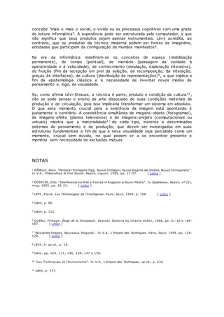 concebe "mais e mais o social, o vivido ou os processos cognitivos com uma grade
de leitura informática". A experiência pode ser estruturada pelo computador, o que
não significa que seus produtos sejam apenas instrumentais. Lévy acredita, ao
contrário, que os produtos da técnica moderna podem ser fontes de imaginário,
entidades que participam da configuração de mundos manifestos8.
Na era da informática redefinem-se os conceitos de espaço (mobilização
permanente), de tempo (pontual), de memória (passagem da verdade à
operatividade e à velocidade), de conhecimento (simulação, exploração interativa),
de fruição (fim da recepção em prol da seleção, da recomposição, da interação,
graças às interfaces), de cultura (distribuição de representações)9, o que implica o
fim da epistemologia clássica e a necessidade de inventar novos modos de
pensamento e, logo, de visualidade.
Se, como afirma Lévi-Strauss, a técnica é parte, produto e condição da cultura10,
não se pode pensar o ensino da arte dissociado de suas condições materiais de
produção e de circulação, pois isso implicaria transformar um sistema em absoluto.
O que este momento crucial para a existência da imagem está apontando é
justamente o contrário. A coexistência simultânea de imagens-objeto (fotogramas),
de imagens-efeito (planos televisivos) e de imagens-projeto (computacionais ou
virtuais) mostra que a materialidade11 de cada tipo, inerente a determinados
sistemas de pensamento e de produção, que devem ser investigados em suas
estruturas fundamentais a fim de que a nova visualidade seja percebida como um
momento, crucial sem dúvida, no qual podem vir a se encontrar presente e
memória sem necessidade de exclusões mútuas.
NOTAS
1 RÉNAUD, Alain. "Pensare l'Immagine Oggi. Nuove Immagini, Nuovo Regime del Visibile, Nuovo Immaginario".
In V.A., Videoculture di Fine Secolo. Napoli, Liguori, 1989, pp. 11-27. [ Links ]
2 DORFLES, Gillo. "Interferenze tra Arte e Tecnica in Rapporto ai Nuovi Media". In Epipháneia, Napoli, nº (0),
mag. 1995, pp. 32-33. [ Links ]
3 LEVY, Pierre. Les Téchnologies de l'Intelligence. Paris, Seuil, 1993, p. 166. [ Links ]
4 Idem, p. 86.
5 Idem, p. 112.
6 QUÉAU, Philippe. Éloge de la Simulation. Seyssel, Éditions du Champ Vallon, 1986, pp. 31-32 e 186-
187. [ Links ]
7 "Nouvelles Images, Nouveaux Regards". In V.A., L'Empire des Techniques. Paris, Seuil, 1994, pp. 128-
129. [ Links ]
8 LÉVY, P. op cit., p. 16.
9 Idem, pp. 129; 131; 135; 138; 147 e 158.
10 "Les Techniques et l'Humanisme". In V.A., L'Empire des Techniques, op cit., p. 236.
11 Idem, p. 237.
 