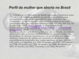 As estimativas do Ministério da Saúde apontam a ocorrência entre 729 mil e 1,25 milhão de abortos ao ano no país, embora essa estimativa seja altamente especulativa, pois os abortos são clandestinos, e há divergência com diversas outras fontes não-governamentais, que estimam números entre 500 mil e 800 mil. De acordo com o Prof. Ruy Laurenti, do Departamento de Epidemiologia da Faculdade de Saúde Pública da Universidade de São Paulo, desde 1996 até hoje o número de mortes maternas ligadas ao aborto varia de 115 a 163 (por ano no Brasil), no entanto nesse total estão incluídas também mulheres que faleceram em decorrência de abortos espontâneos e os praticados por razões médicas, o número de mortes em decorrência de abortos não espontâneos ou praticados por razões médicas, ou seja, abortos induzidos, é o seguinte: em 1996, 87 mortes; em 1997, 105 mortes; em 1998, 69 mortes; em 1999, 84 mortes; em 2000, 80 mortes; em 2001, 87 mortes; em 2002, 70 mortes; e em 2003, 84 mortes. Perfil da mulher que aborta no Brasil