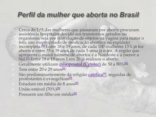 Cerca de 1/5 das mulheres que passaram por aborto procuram assistência hospitalar devido aos transtornos gerados no organismo, seja por introdução de objetos na vagina para matar o feto, uso inapropriado de medicação abortiva ou expulsão incompleta.[6] Entre 18 e 39 anos, de cada 100 mulheres 15% já fez aborto e entre 35 e 39 anos de cada 5 uma já o fez. A região que apresenta o maior número de abortos é a Nordeste e a menor a Sul.[7] Entre 18 e 19 anos 1 em 20 já realizou o aborto.Geralmente utilizam misoprostol (Cytotec) de 50 a 80%[8]Tem entre 20 e 29 anos[8]São predominantemente da religião católica[8], seguidas de protestantes e evangélicas[9]Estudam em média de 8 anos[8]União estável (70%)[8]Possuem um filho em média[8]Perfil da mulher que aborta no Brasil