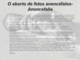 O aborto de fetos anencéfalos- AnencefaliaA anencefalia é resultado da falha de fechamento do tubo neural, decorrente da interação entre fatores genéticos e ambientais, durante o primeiro mês de embriogênese. O reconhecimento de concepto com anencefalia é imediato. Não há ossos frontal, parietal e occipital. A face é delimitada pela borda superior das órbitas que contém globos oculares salientes. O cérebro remanescente encontra-se exposto e o tronco cerebral é deformado. Hoje, com os equipamentos modernos de ultra-som, o diagnóstico pré-natal dos casos de anencefalia tornou-se simples e pode ser realizado a partir de 12 semanas de gestação. A possibilidade de erro, repetindo-se o exame com dois ecografistas experientes, é praticamente nula. Segundo o Deputado Federal e professor titular de ginecologia da USP José Aristodemo Pinotti:Na gravidez de fetos anencefálos, as gestantes contraem varia complicações como, por exemplo: deslocação da placenta, o trabalho de parto demora de 2 a 3 vezes mais, 3 a 5 vezes maior a incidência de hipotonia uterina e hemorragia no pós-parto. Pelo fato da mulher não amamentar, também a involução uterina é mais lenta, suscitando sangramentos.Nos fetos que nascem anencefálos, 75% deles já nascem mortos e os que sobrevivem tem uma expectativa extra-uterina de no máximo 48 horas. Existem casos de alguns que nasceram e conseguiram sobreviver alguns dias. No Brasil existe um caso isolado tem um bebê que conseguiu sobreviver três anos, mas o seu desenvolvimento físico era inferior ao de sua idade e ele não podia falar, andar e enxergar.O fator psicológico tem um grande peso nesses casos, pois é uma dádiva para uma mulher ser mãe, e é decepcionante saber que o seu filho tão esperado terá apenas algumas horas de vida. Fica então a duvida de abortar e sentir a dor antecipada ou esperar a gestação completar-se e haver um apego ou frustração maior.Nessa hora a religião tem uma grande participação na decisão. O Brasil por ser um país de maioria cristã, segue muito as regras da igreja que execram o aborto como, por exemplo, a igreja católica, em que o órgão maior que é o Vaticano que o define como crime abominável (fandum crimen, GS, 51). A CNBB (Conferência Nacional dos Bispos do Brasil) em um documento intitulado Declaração sobre Exigências Éticas em Defesa da Vida" disse que repudia a distribuição maciça de preservativos, além de produtos abortivos como DIU e as assim chamadas “pílulas do dia seguinte”. O repudio se estende também à decisão do STF que permite o aborto de fetos anencefálos, já que a igreja considera que a vida começa com aconcepção.