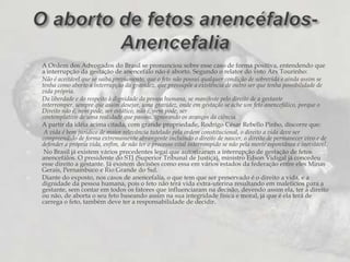 A Ordem dos Advogados do Brasil se pronunciou sobre esse caso de forma positiva, entendendo que a interrupção da gestação de anencefálo não é aborto. Segundo o relator do voto Arx Tourinho:Não é aceitável que se saiba,previamente, que o feto não possui qualquer condição de sobrevida e ainda assim se tenha como aborto a interrupção da gravidez, que pressupõe a existência de outro ser que tenha possibilidade de vida própria.Da liberdade e do respeito à dignidade da pessoa humana, se manifeste pelo direito de a gestante interromper, sempre que assim desejar, uma gravidez, onde em gestação se ache um feto anencefálico, porque o Direito não é, nem pode, ser estático, não é, nem pode, sercontemplativo de uma realidade que passou, ignorando os avanços da ciência.A partir da idéia acima citada, com grande propriedade, Rodrigo César Rebello Pinho, discorre que: A vida é bem jurídico de maior relevância tutelado pela ordem constitucional, o direito a vida deve ser compreendido de forma extremamente abrangente incluindo o direito de nascer, o direito de permanecer vivo e de defender a própria vida, enfim, de não ter o processo vital interrompido se não pela morte espontânea e inevitável. No Brasil já existem vários precedentes legai que autorizaram a interrupção de gestação de fetos anencefálos. O presidente do STJ (Superior Tribunal de Justiça), ministro Edson Vidigal já concedeu esse direito a gestante. Já existem decisões como essa em vários estados da federação entre eles Minas Gerais, Pernambuco e Rio Grande do Sul.Diante do exposto, nos casos de anencefalia, o que tem que ser preservado é o direito a vida, e a dignidade da pessoa humana, pois o feto não terá vida extra-uterina resultando em malefícios para a gestante, sem contar em todos os fatores que influenciaram na decisão, devendo assim ela, ter a direito ou não, de aborta o seu feto baseando assim na sua integridade física e moral, já que é ela terá de carrega o feto, também deve ter a responsabilidade de decidir.O aborto de fetos anencéfalos- Anencefalia