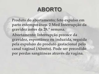 ABORTOProduto do abortamento; feto expulso em parto extemporâneo. 2 Med Interrupção da gravidez antes da 28.ª semana. 	Abortamento: Interrupção precoce da gravidez, espontânea ou induzida, seguida pela expulsão do produto gestacional pelo canal vaginal (Aborto). Pode ser precedido por perdas sangüíneas através da vagina.