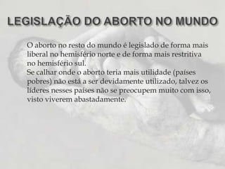 LEGISLAÇÃO DO ABORTO NO MUNDOO aborto no resto do mundo é legislado de forma mais liberal no hemisfério norte e de forma mais restritiva no hemisfério sul.Se calhar onde o aborto teria mais utilidade (países pobres) não está a ser devidamente utilizado, talvez os líderes nesses países não se preocupem muito com isso, visto viverem abastadamente. 