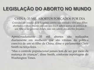 LEGISLAÇÃO DO ABORTO NO MUNDOCHINA- 35 MIL ABORTOS FORÇADOS POR DIAGrávidas são levadas para hospitais contra sua vontade e têm seus filhos abortados à força. Muitas pessoas nos EUA sabem acerca da política de um filho só do governo chinês, mas não sabem dos abortos forçados.Aproximadamente 35 mil abortos são realizados diariamente em mulheres que são vítimas da política coerciva de um só filho da China, disse o parlamentar Chris Smith na terça-feira."Mas o controle populacional jamais tem de ser por meio da matança de crianças", disse Smith, conforme reportagem do Washington Times.