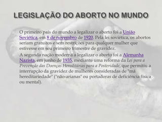 O primeiro país do mundo a legalizar o aborto foi a União Soviética, em 8 de novembro de 1920. Pela lei soviética, os abortos seriam gratuitos e sem restrições para qualquer mulher que estivesse em seu primeiro trimestre de gravidez.A segunda nação moderna a legalizar o aborto foi a Alemanha Nazista, em junho de 1935, mediante uma reforma da Lei para a Prevenção das Doenças Hereditárias para a Posteridade, que permitiu a interrupção da gravidez de mulheres consideradas de "má hereditariedade" ("não-arianas" ou portadoras de deficiência física ou mental).LEGISLAÇÃO DO ABORTO NO MUNDO