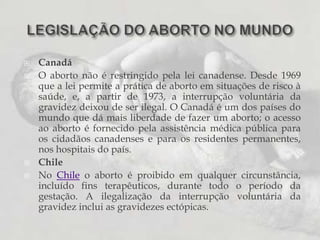 CanadáO aborto não é restringido pela lei canadense. Desde 1969 que a lei permite a prática de aborto em situações de risco à saúde, e, a partir de 1973, a interrupção voluntária da gravidez deixou de ser ilegal. O Canadá é um dos países do mundo que dá mais liberdade de fazer um aborto; o acesso ao aborto é fornecido pela assistência médica pública para os cidadãos canadenses e para os residentes permanentes, nos hospitais do país.ChileNo Chile o aborto é proibido em qualquer circunstância, incluído fins terapêuticos, durante todo o período da gestação. A ilegalização da interrupção voluntária da gravidez inclui as gravidezes ectópicas.LEGISLAÇÃO DO ABORTO NO MUNDO