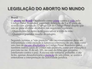 BrasilO aborto no Brasil é tipificado como crime contra a vida pelo Código Penal Brasileiro, prevendo detenção de 1 a 10 anos, de acordo com a situação. O artigo 128 do Código Penal dispõe que não se pune o crime de aborto nas seguintes hipóteses:- Quando não há outro meio para salvar a vida da mãe;- Quando a gravidez resulta de estupro.Segundo juristas, a "não punição" não necessariamente deve ser interpretada como exceção à natureza criminosa do ato, mas como um caso de escusa absolutória (o Código Penal Brasileiro prevê também outros casos de crimes não puníveis, como por exemplo o previsto no inc. II do art. 181, no caso do filho que perpetra estelionato contra o pai). A escusa não tornaria, portanto, o ato lícito, apenas desautorizaria a punição de um crime, se assim o entendesse a interpretação da autoridade jurídica.LEGISLAÇÃO DO ABORTO NO MUNDO