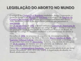 O artigo 2º do Código Civil Brasileiro estabelece, desde a concepção, a proteção jurídica aos direitos do nascituro, e o artigo 7º do Estatuto da Criança e do Adolescente dispõe que a criança nascitura tem direito à vida, mediante a efetivação de políticas públicas que permitam o nascimento.Em 25 de setembro de 1992, o Brasil ratificou a Convenção Americana de Direitos Humanos, que dispõe, em seu artigo 4º, que o direito à vida deve ser protegido desde a concepção. A Constituição Federal do Brasil, no caput do seu artigo 5º, também estabelece a inviolabilidade do direito à vida.Em julho de 2004, no processo da arguição de descumprimento de preceito fundamental n. 54/2004, o Ministro Marco Aurélio de Mello, do Supremo Tribunal Federal, concedeu liminar autorizando a interrupção da gravidez nos casos de anencefalia. Todavia, esta decisão foi revogada em 20 de outubro do mesmo ano pelo plenário do Tribunal. Até hoje, contudo, ainda não foi julgado o processo.Para a lei e a jurisprudênciabrasileira, "pode ocorrer aborto desde que tenha havido a fecundação" (STF, RTJ 120/104[5]). A legalização do aborto, no Brasil, ainda está em votação.LEGISLAÇÃO DO ABORTO NO MUNDO