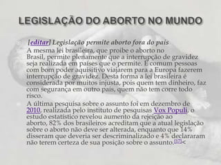 [editar] Legislação permite aborto fora do paisA mesma lei brasileira, que proibe o aborto no Brasil, permite plenamente que a interrupção de gravidez seja realizada em países que o permite. É comum pessoas com bom poder aquisitivo viajarem para a Europa fazerem interrupção de gravidez. Desta forma a lei brasileira é considerada por muitos injusta, pois quem tem dinheiro, faz com segurança em outro pais, quem não tem corre todo risco.A última pesquisa sobre o assunto foi em dezembro de 2010, realizada pelo instituto de pesquisas Vox Populi, o estudo estatístico revelou aumento da rejeição ao aborto, 82% dos brasileiros acreditam que a atual legislação sobre o aborto não deve ser alterada, enquanto que 14% disseram que deveria ser descriminalizado e 4% declararam não terem certeza de sua posição sobre o assunto.[17]<LEGISLAÇÃO DO ABORTO NO MUNDO