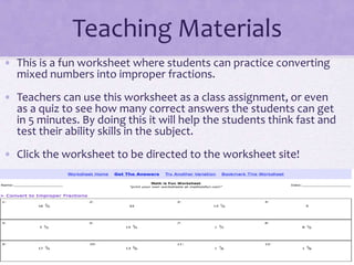 Teaching Materials
• This is a fun worksheet where students can practice converting
mixed numbers into improper fractions.
• Teachers can use this worksheet as a class assignment, or even
as a quiz to see how many correct answers the students can get
in 5 minutes. By doing this it will help the students think fast and
test their ability skills in the subject.
• Click the worksheet to be directed to the worksheet site!
 