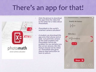 There’s an app for that!
• Click the picture to download
the app! Click the video link
in the notes for a video about
PhotoMath.
• PhotoMath is the world's
smartest camera calculator!
• A student can download this
app onto their phone and or
ipad. Just point the camera
at the math problem and
PhotoMath will do the
problem for you and give you
the correct answer, but this
feature should not be relied
on. PhotoMath also gives
step by step instruction on
how to solve it.
 