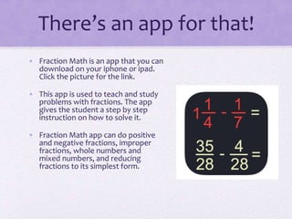 There’s an app for that!
• Fraction Math is an app that you can
download on your iphone or ipad.
Click the picture for the link.
• This app is used to teach and study
problems with fractions. The app
gives the student a step by step
instruction on how to solve it.
• Fraction Math app can do positive
and negative fractions, improper
fractions, whole numbers and
mixed numbers, and reducing
fractions to its simplest form.
 
