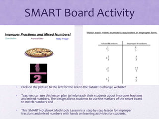 SMART Board Activity
• Click on the picture to the left for the link to the SMART Exchange website!
• Teachers can use this lesson plan to help teach their students about improper fractions
and mixed numbers. The design allows students to use the markers of the smart board
to match numbers and
• This SMART Notebook Math tools Lesson is a step by step lesson for improper
fractions and mixed numbers with hands on learning activities for students.
 