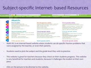 Subject-specific Internet- based Resources
• Math IXL is an internet based website where students can do specific fraction problems that
were assigned by the teacher, or even their parents.
• Students need to pick the subject and the grade level they wish to practice.
• This website is great for teachers because they check on their students progress. This website
is very beneficial for teachers and students, because it challenges the student at their own
pace.
• Click on the picture to be directed to the website.
 