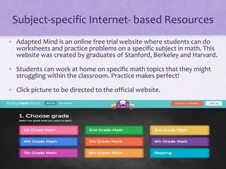 Subject-specific Internet- based Resources
• Adapted Mind is an online free trial website where students can do
worksheets and practice problems on a specific subject in math. This
website was created by graduates of Stanford, Berkeley and Harvard.
• Students can work at home on specific math topics that they might
struggling within the classroom. Practice makes perfect!
• Click picture to be directed to the official website.
 