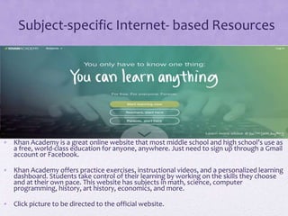 Subject-specific Internet- based Resources
• Khan Academy is a great online website that most middle school and high school’s use as
a free, world-class education for anyone, anywhere. Just need to sign up through a Gmail
account or Facebook.
• Khan Academy offers practice exercises, instructional videos, and a personalized learning
dashboard. Students take control of their learning by working on the skills they choose
and at their own pace. This website has subjects in math, science, computer
programming, history, art history, economics, and more.
• Click picture to be directed to the official website.
 