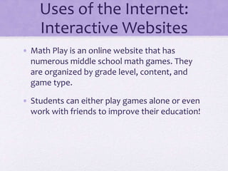 Uses of the Internet:
Interactive Websites
• Math Play is an online website that has
numerous middle school math games. They
are organized by grade level, content, and
game type.
• Students can either play games alone or even
work with friends to improve their education!
 