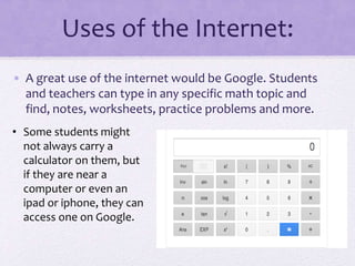 Uses of the Internet:
• A great use of the internet would be Google. Students
and teachers can type in any specific math topic and
find, notes, worksheets, practice problems and more.
• Some students might
not always carry a
calculator on them, but
if they are near a
computer or even an
ipad or iphone, they can
access one on Google.
 