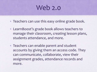 Web 2.0
• Teachers can use this easy online grade book.
• LearnBoost’s grade book allows teachers to
manage their classroom, creating lesson plans,
students attendance, and more.
• Teachers can enable parent and student
accounts by giving them an access code. They
can communicate, collaborate, view their
assignment grades, attendance records and
more.
 