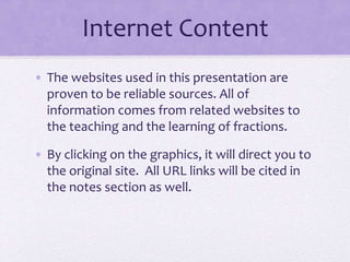 Internet Content
• The websites used in this presentation are
proven to be reliable sources. All of
information comes from related websites to
the teaching and the learning of fractions.
• By clicking on the graphics, it will direct you to
the original site. All URL links will be cited in
the notes section as well.
 