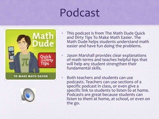Podcast
• This podcast is from The Math Dude Quick
and Dirty Tips To Make Math Easier. The
Math Dude helps students understand math
easier and have fun doing the problems.
• Jason Marshall provides clear explanations
of math terms and teaches helpful tips that
will help any student strengthen their
fundamental skills.
• Both teachers and students can use
podcasts. Teachers can use sections of a
specific podcast in class, or even give a
specific link to students to listen to at home.
Podcasts are great because students can
listen to them at home, at school, or even on
the go.
 