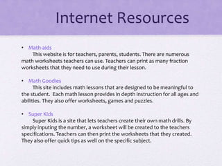 Internet Resources
• Math-aids
This website is for teachers, parents, students. There are numerous
math worksheets teachers can use. Teachers can print as many fraction
worksheets that they need to use during their lesson.
• Math Goodies
This site includes math lessons that are designed to be meaningful to
the student. Each math lesson provides in depth instruction for all ages and
abilities. They also offer worksheets, games and puzzles.
• Super Kids
Super Kids is a site that lets teachers create their own math drills. By
simply inputing the number, a worksheet will be created to the teachers
specifications. Teachers can then print the worksheets that they created.
They also offer quick tips as well on the specific subject.
 