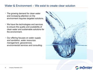 Water & Environment – We exist to create clear solution

• The growing demand for clean water
     and increasing attention on the
     environment requires targeted solutions.

• We have the technologies and services
     to ensure the quality and availability of
     clean water and sustainable solutions for
     the environment.

• Our offering focuses on water supply
     and sanitation, water resources
     management, geosciences,
     environmental services and consulting.




10     Company Presentation 2010
 