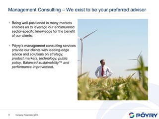 Management Consulting – We exist to be your preferred advisor

• Being well-positioned in many markets
     enables us to leverage our accumulated
     sector-specific knowledge for the benefit
     of our clients.

• Pöyry’s management consulting services
     provide our clients with leading-edge
     advice and solutions on strategy,
     product markets, technology, public
     policy, Balanced sustainability™ and
     performance improvement.




11     Company Presentation 2010
 