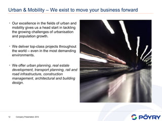 Urban & Mobility – We exist to move your business forward

• Our excellence in the fields of urban and
     mobility gives us a head start in tackling
     the growing challenges of urbanisation
     and population growth.

• We deliver top-class projects throughout
     the world – even in the most demanding
     environments.

• We offer urban planning, real estate
     development, transport planning, rail and
     road infrastructure, construction
     management, architectural and building
     design.




12     Company Presentation 2010
 