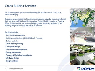 Green Building Services

Services supporting the Green Building philosophy can be found in all
sectors of Pöyry.

Business areas closest to Construction business have by nature developed
their service portfolio towards promoting Green Building projects. Energy,
Water, Infrastructure sectors are bringing interdisiplinary addition to all
building projects and add the value of services.


Service Portfolio:
• Environmental strategies
• Building certifications (LEED,BREEAM, Promise)
• Carbon footprint
• Urban master planning
• Conceptual design
• Environmental management
• Energy management
• Property & Workplace consultancy
• Life Cycle design
• Design guidance



13    Company Presentation 2010
 