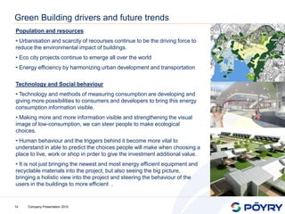 Green Building drivers and future trends
Population and resources
• Urbanisation and scarcity of recourses continue to be the driving force to
reduce the environmental impact of buildings.
• Eco city projects continue to emerge all over the world
• Energy efficiency by harmonizing urban development and transportation

Technology and Social behaviour
• Technology and methods of measuring consumption are developing and
giving more possibilities to consumers and developers to bring this energy
consumption information visible.
• Making more and more information visible and strengthening the visual
image of low-consumption, we can steer people to make ecological
choices.
• Human behaviour and the triggers behind it become more vital to
understand in able to predict the choices people will make when choosing a
place to live, work or shop in prder to give the investment additional value.
• It is not just bringing the newest and most energy efficient equipment and
recyclable materials into the project, but also seeing the big picture,
bringing a holistic view into the project and steering the behaviour of the
users in the buildings to more efficient .


14   Company Presentation 2010
 