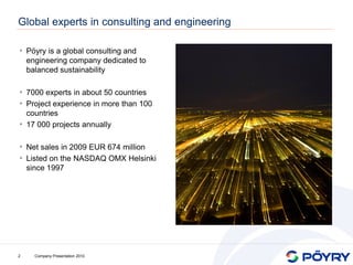 Global experts in consulting and engineering

• Pöyry is a global consulting and
    engineering company dedicated to
    balanced sustainability

• 7000 experts in about 50 countries
• Project experience in more than 100
  countries
• 17 000 projects annually

• Net sales in 2009 EUR 674 million
• Listed on the NASDAQ OMX Helsinki
    since 1997




2     Company Presentation 2010
 