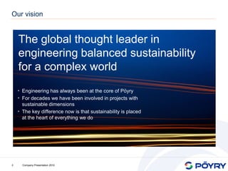 Our vision


    The global thought leader in
    engineering balanced sustainability
    for a complex world
    • Engineering has always been at the core of Pöyry
    • For decades we have been involved in projects with
      sustainable dimensions
    • The key difference now is that sustainability is placed
      at the heart of everything we do




3     Company Presentation 2010
 