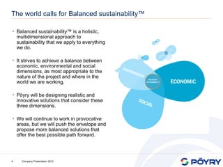 The world calls for Balanced sustainability™

• Balanced sustainability™ is a holistic,
    multidimensional approach to
    sustainability that we apply to everything
    we do.

• It strives to achieve a balance between
    economic, environmental and social
    dimensions, as most appropriate to the
    nature of the project and where in the
    world we are working.

• Pöyry will be designing realistic and
    innovative solutions that consider these
    three dimensions.

• We will continue to work in provocative
    areas, but we will push the envelope and
    propose more balanced solutions that
    offer the best possible path forward.




4     Company Presentation 2010
 