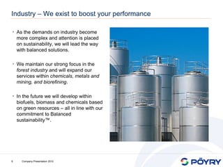 Industry – We exist to boost your performance

• As the demands on industry become
    more complex and attention is placed
    on sustainability, we will lead the way
    with balanced solutions.

• We maintain our strong focus in the
    forest industry and will expand our
    services within chemicals, metals and
    mining, and biorefining.

• In the future we will develop within
    biofuels, biomass and chemicals based
    on green resources – all in line with our
    commitment to Balanced
    sustainability™.




9     Company Presentation 2010
 