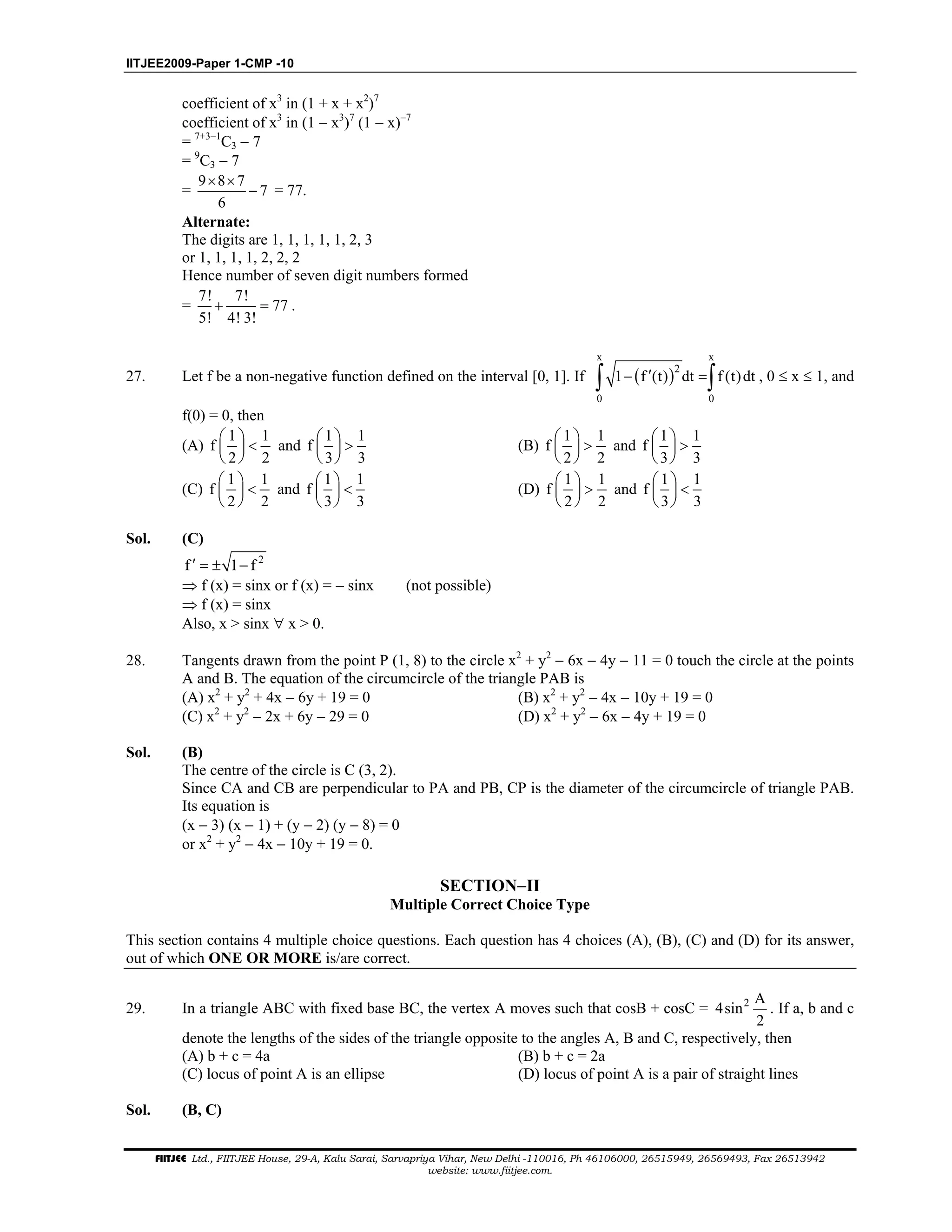 IITJEE2009-Paper 1-CMP -10
FIITJEE Ltd., FIITJEE House, 29-A, Kalu Sarai, Sarvapriya Vihar, New Delhi -110016, Ph 46106000, 26515949, 26569493, Fax 26513942
website: www.fiitjee.com.
coefficient of x3
in (1 + x + x2
)7
coefficient of x3
in (1 − x3
)7
(1 − x)−7
= 7+3−1
C3 − 7
= 9
C3 − 7
=
9 8 7
7
6
× ×
− = 77.
Alternate:
The digits are 1, 1, 1, 1, 1, 2, 3
or 1, 1, 1, 1, 2, 2, 2
Hence number of seven digit numbers formed
=
7! 7!
77
5! 4! 3!
+ = .
27. Let f be a non-negative function defined on the interval [0, 1]. If ( )
x x
2
0 0
1 f (t) dt f (t)dt′− =∫ ∫ , 0 ≤ x ≤ 1, and
f(0) = 0, then
(A)
1 1
f
2 2
 
< 
 
and
1 1
f
3 3
 
> 
 
(B)
1 1
f
2 2
 
> 
 
and
1 1
f
3 3
 
> 
 
(C)
1 1
f
2 2
 
< 
 
and
1 1
f
3 3
 
< 
 
(D)
1 1
f
2 2
 
> 
 
and
1 1
f
3 3
 
< 
 
Sol. (C)
2
f 1 f′ = ± −
⇒ f (x) = sinx or f (x) = − sinx (not possible)
⇒ f (x) = sinx
Also, x > sinx ∀ x > 0.
28. Tangents drawn from the point P (1, 8) to the circle x2
+ y2
− 6x − 4y − 11 = 0 touch the circle at the points
A and B. The equation of the circumcircle of the triangle PAB is
(A) x2
+ y2
+ 4x − 6y + 19 = 0 (B) x2
+ y2
− 4x − 10y + 19 = 0
(C) x2
+ y2
− 2x + 6y − 29 = 0 (D) x2
+ y2
− 6x − 4y + 19 = 0
Sol. (B)
The centre of the circle is C (3, 2).
Since CA and CB are perpendicular to PA and PB, CP is the diameter of the circumcircle of triangle PAB.
Its equation is
(x − 3) (x − 1) + (y − 2) (y − 8) = 0
or x2
+ y2
− 4x − 10y + 19 = 0.
SECTION−II
Multiple Correct Choice Type
This section contains 4 multiple choice questions. Each question has 4 choices (A), (B), (C) and (D) for its answer,
out of which ONE OR MORE is/are correct.
29. In a triangle ABC with fixed base BC, the vertex A moves such that cosB + cosC = 2 A
4sin
2
. If a, b and c
denote the lengths of the sides of the triangle opposite to the angles A, B and C, respectively, then
(A) b + c = 4a (B) b + c = 2a
(C) locus of point A is an ellipse (D) locus of point A is a pair of straight lines
Sol. (B, C)
 