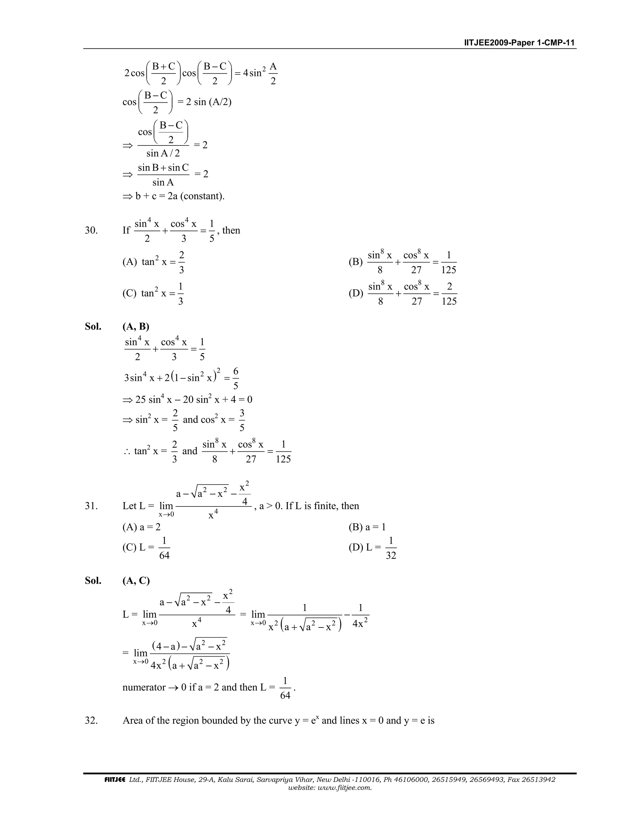 IITJEE2009-Paper 1-CMP-11
FIITJEE Ltd., FIITJEE House, 29-A, Kalu Sarai, Sarvapriya Vihar, New Delhi -110016, Ph 46106000, 26515949, 26569493, Fax 26513942
website: www.fiitjee.com.
2B C B C A
2cos cos 4sin
2 2 2
+ −   
=   
   
cos
B C
2
− 
 
 
= 2 sin (A/2)
⇒
B C
cos
2
sin A / 2
− 
 
  = 2
⇒
sin B sin C
sin A
+
= 2
⇒ b + c = 2a (constant).
30. If
4 4
sin x cos x 1
2 3 5
+ = , then
(A) 2 2
tan x
3
= (B)
8 8
sin x cos x 1
8 27 125
+ =
(C) 2 1
tan x
3
= (D)
8 8
sin x cos x 2
8 27 125
+ =
Sol. (A, B)
4 4
sin x cos x 1
2 3 5
+ =
( )24 2 6
3sin x 2 1 sin x
5
+ − =
⇒ 25 sin4
x − 20 sin2
x + 4 = 0
⇒ sin2
x =
2
5
and cos2
x =
3
5
∴ tan2
x =
2
3
and
8 8
sin x cos x 1
8 27 125
+ =
31. Let L =
2
2 2
4x 0
x
a a x
4lim
x→
− − −
, a > 0. If L is finite, then
(A) a = 2 (B) a = 1
(C) L =
1
64
(D) L =
1
32
Sol. (A, C)
L =
2
2 2
4x 0
x
a a x
4lim
x→
− − −
=
( ) 2x 0 2 2 2
1 1
lim
4xx a a x→
−
+ −
=
( )
( )
2 2
x 0 2 2 2
4 a a x
lim
4x a a x→
− − −
+ −
numerator → 0 if a = 2 and then L =
1
64
.
32. Area of the region bounded by the curve y = ex
and lines x = 0 and y = e is
 