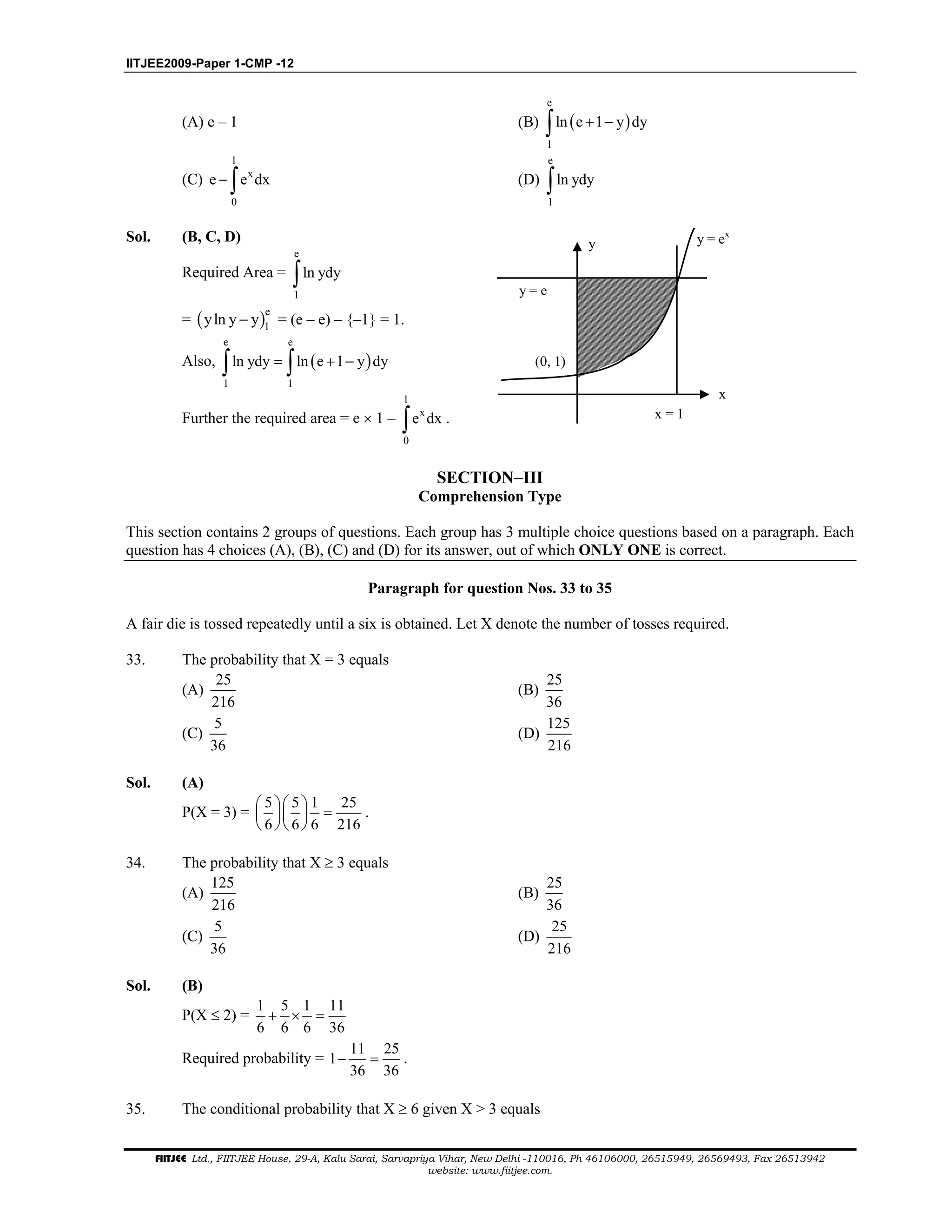 IITJEE2009-Paper 1-CMP -12
FIITJEE Ltd., FIITJEE House, 29-A, Kalu Sarai, Sarvapriya Vihar, New Delhi -110016, Ph 46106000, 26515949, 26569493, Fax 26513942
website: www.fiitjee.com.
(A) e – 1 (B) ( )
e
1
ln e 1 y dy+ −∫
(C)
1
x
0
e e dx− ∫ (D)
e
1
ln ydy∫
Sol. (B, C, D)
Required Area =
e
1
ln ydy∫
= ( )e
1
yln y y− = (e – e) – {–1} = 1.
Also, ( )
e e
1 1
ln ydy ln e 1 y dy= + −∫ ∫
Further the required area = e × 1 –
1
x
0
e dx∫ .
y = e
(0, 1)
x = 1
x
y y = ex
SECTION−III
Comprehension Type
This section contains 2 groups of questions. Each group has 3 multiple choice questions based on a paragraph. Each
question has 4 choices (A), (B), (C) and (D) for its answer, out of which ONLY ONE is correct.
Paragraph for question Nos. 33 to 35
A fair die is tossed repeatedly until a six is obtained. Let X denote the number of tosses required.
33. The probability that X = 3 equals
(A)
25
216
(B)
25
36
(C)
5
36
(D)
125
216
Sol. (A)
P(X = 3) =
5 5 1 25
6 6 6 216
  
=  
  
.
34. The probability that X ≥ 3 equals
(A)
125
216
(B)
25
36
(C)
5
36
(D)
25
216
Sol. (B)
P(X ≤ 2) =
1 5 1 11
6 6 6 36
+ × =
Required probability =
11 25
1
36 36
− = .
35. The conditional probability that X ≥ 6 given X > 3 equals
 