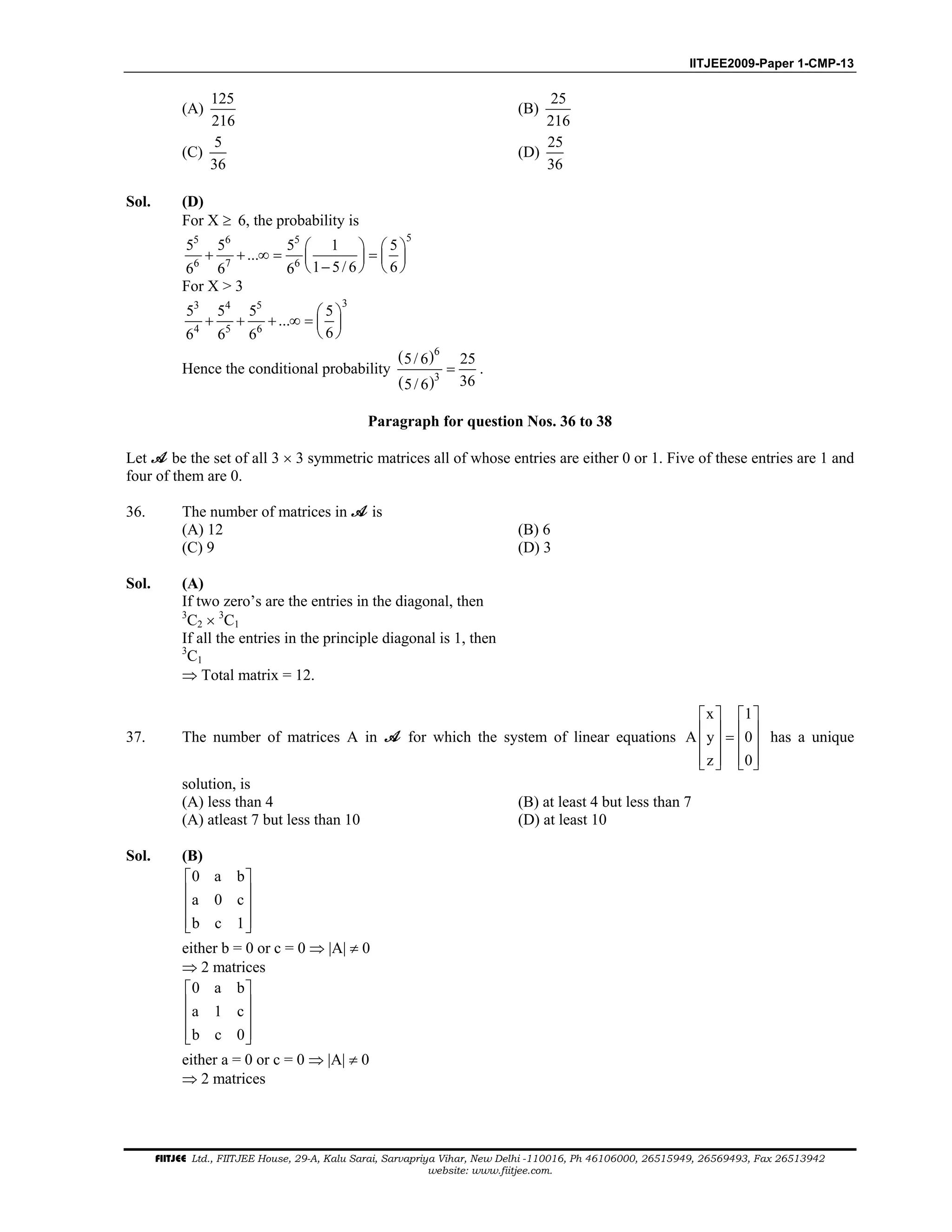 IITJEE2009-Paper 1-CMP-13
FIITJEE Ltd., FIITJEE House, 29-A, Kalu Sarai, Sarvapriya Vihar, New Delhi -110016, Ph 46106000, 26515949, 26569493, Fax 26513942
website: www.fiitjee.com.
(A)
125
216
(B)
25
216
(C)
5
36
(D)
25
36
Sol. (D)
For X ≥ 6, the probability is
55 6 5
6 7 6
5 5 5 1 5
...
1 5/ 6 66 6 6
   
+ + ∞ = =   
−   
For X > 3
33 4 5
4 5 6
5 5 5 5
...
66 6 6
 
+ + + ∞ =  
 
Hence the conditional probability
( )
( )
6
3
5/ 6 25
365/ 6
= .
Paragraph for question Nos. 36 to 38
Let be the set of all 3 × 3 symmetric matrices all of whose entries are either 0 or 1. Five of these entries are 1 and
four of them are 0.
36. The number of matrices in is
(A) 12 (B) 6
(C) 9 (D) 3
Sol. (A)
If two zero’s are the entries in the diagonal, then
3
C2 × 3
C1
If all the entries in the principle diagonal is 1, then
3
C1
⇒ Total matrix = 12.
37. The number of matrices A in for which the system of linear equations
x 1
A y 0
z 0
   
   =   
      
has a unique
solution, is
(A) less than 4 (B) at least 4 but less than 7
(A) atleast 7 but less than 10 (D) at least 10
Sol. (B)
0 a b
a 0 c
b c 1
 
 
 
  
either b = 0 or c = 0 ⇒ |A| ≠ 0
⇒ 2 matrices
0 a b
a 1 c
b c 0
 
 
 
  
either a = 0 or c = 0 ⇒ |A| ≠ 0
⇒ 2 matrices
 