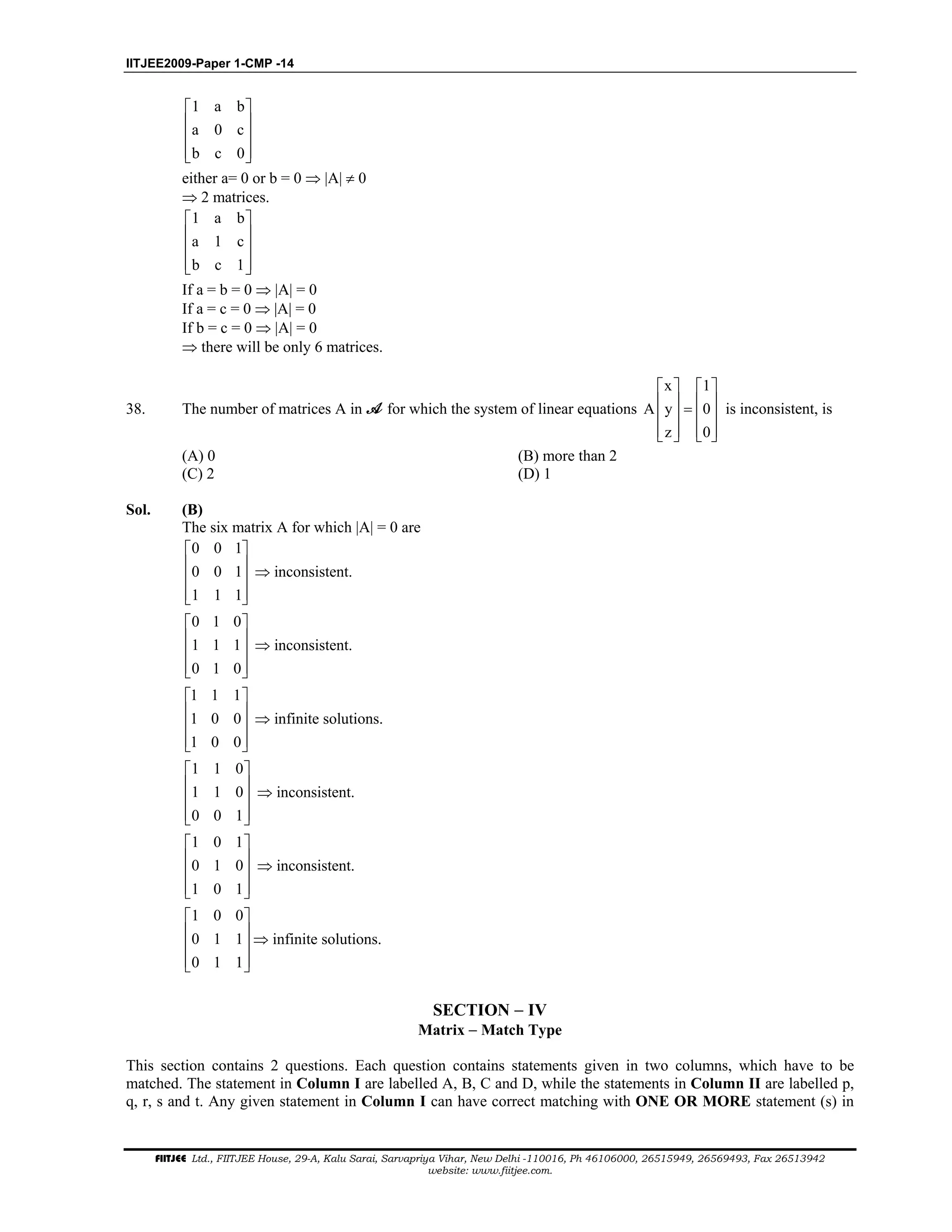 IITJEE2009-Paper 1-CMP -14
FIITJEE Ltd., FIITJEE House, 29-A, Kalu Sarai, Sarvapriya Vihar, New Delhi -110016, Ph 46106000, 26515949, 26569493, Fax 26513942
website: www.fiitjee.com.
1 a b
a 0 c
b c 0
 
 
 
  
either a= 0 or b = 0 ⇒ |A| ≠ 0
⇒ 2 matrices.
1 a b
a 1 c
b c 1
 
 
 
  
If a = b = 0 ⇒ |A| = 0
If a = c = 0 ⇒ |A| = 0
If b = c = 0 ⇒ |A| = 0
⇒ there will be only 6 matrices.
38. The number of matrices A in for which the system of linear equations
x 1
A y 0
z 0
   
   =   
      
is inconsistent, is
(A) 0 (B) more than 2
(C) 2 (D) 1
Sol. (B)
The six matrix A for which |A| = 0 are
0 0 1
0 0 1
1 1 1
 
 
 
  
⇒ inconsistent.
0 1 0
1 1 1
0 1 0
 
 
 
  
⇒ inconsistent.
1 1 1
1 0 0
1 0 0
 
 
 
  
⇒ infinite solutions.
1 1 0
1 1 0
0 0 1
 
 
 
  
⇒ inconsistent.
1 0 1
0 1 0
1 0 1
 
 
 
  
⇒ inconsistent.
1 0 0
0 1 1
0 1 1
 
 
 
  
⇒ infinite solutions.
SECTION − IV
Matrix − Match Type
This section contains 2 questions. Each question contains statements given in two columns, which have to be
matched. The statement in Column I are labelled A, B, C and D, while the statements in Column II are labelled p,
q, r, s and t. Any given statement in Column I can have correct matching with ONE OR MORE statement (s) in
 