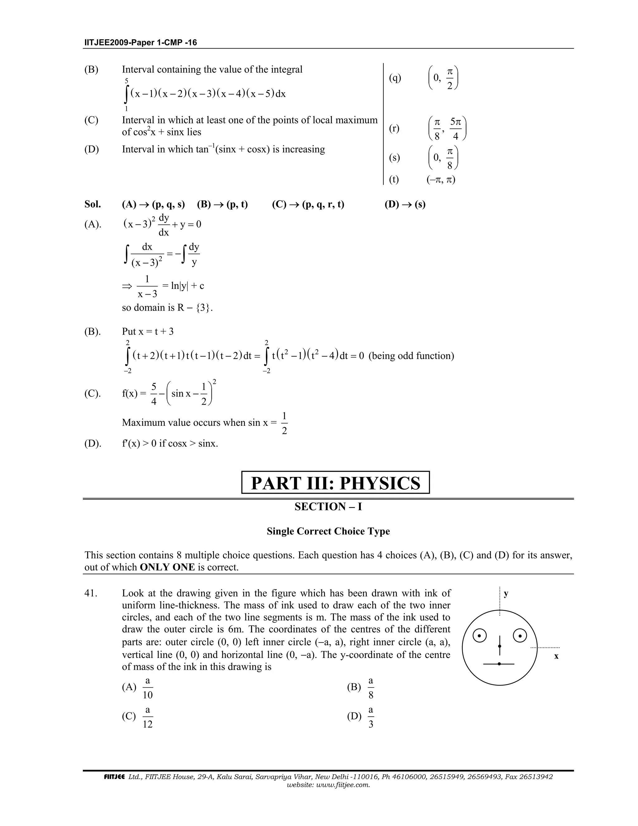 IITJEE2009-Paper 1-CMP -16
FIITJEE Ltd., FIITJEE House, 29-A, Kalu Sarai, Sarvapriya Vihar, New Delhi -110016, Ph 46106000, 26515949, 26569493, Fax 26513942
website: www.fiitjee.com.
(B) Interval containing the value of the integral
( )( )( )( )( )
5
1
x 1 x 2 x 3 x 4 x 5 dx− − − − −∫
(q) 0,
2
π 
 
 
(C) Interval in which at least one of the points of local maximum
of cos2
x + sinx lies (r)
5
,
8 4
π π 
 
 
(D) Interval in which tan–1
(sinx + cosx) is increasing
(s) 0,
8
π 
 
 
(t) (–π, π)
Sol. (A) → (p, q, s) (B) → (p, t) (C) → (p, q, r, t) (D) → (s)
(A). ( )2 dy
x 3 y 0
dx
− + =
2
dx dy
y(x 3)
= −
−∫ ∫
⇒
1
x 3−
= ln|y| + c
so domain is R − {3}.
(B). Put x = t + 3
( )( ) ( )( ) ( )( )
2 2
2 2
2 2
t 2 t 1 t t 1 t 2 dt t t 1 t 4 dt 0
− −
+ + − − = − − =∫ ∫ (being odd function)
(C). f(x) =
2
5 1
sin x
4 2
 
− − 
 
Maximum value occurs when sin x =
1
2
(D). f′(x) > 0 if cosx > sinx.
SECTION – I
Single Correct Choice Type
This section contains 8 multiple choice questions. Each question has 4 choices (A), (B), (C) and (D) for its answer,
out of which ONLY ONE is correct.
41. Look at the drawing given in the figure which has been drawn with ink of
uniform line-thickness. The mass of ink used to draw each of the two inner
circles, and each of the two line segments is m. The mass of the ink used to
draw the outer circle is 6m. The coordinates of the centres of the different
parts are: outer circle (0, 0) left inner circle (−a, a), right inner circle (a, a),
vertical line (0, 0) and horizontal line (0, −a). The y-coordinate of the centre
of mass of the ink in this drawing is
(A)
a
10
(B)
a
8
(C)
a
12
(D)
a
3
x
y
PART III: PHYSICS
 