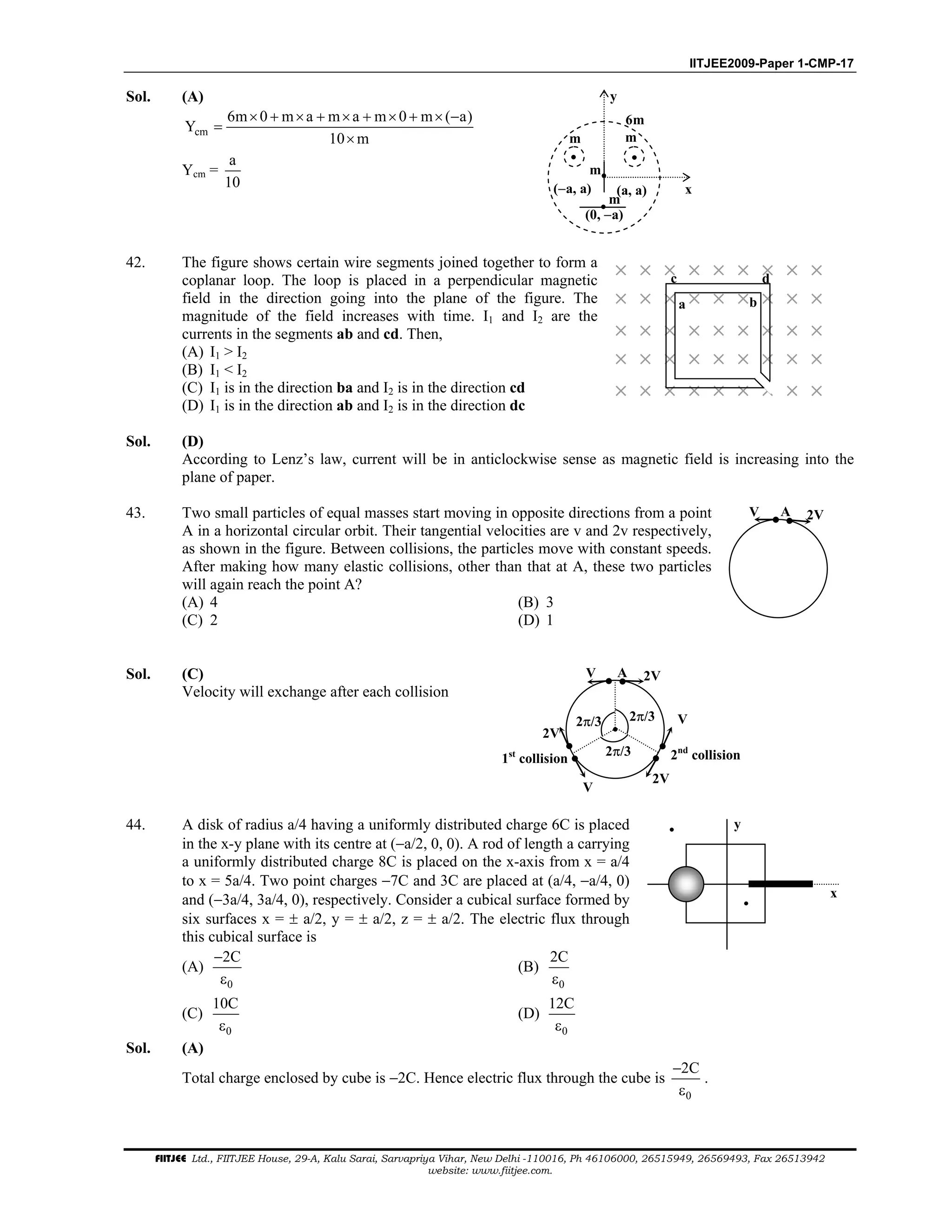 IITJEE2009-Paper 1-CMP-17
FIITJEE Ltd., FIITJEE House, 29-A, Kalu Sarai, Sarvapriya Vihar, New Delhi -110016, Ph 46106000, 26515949, 26569493, Fax 26513942
website: www.fiitjee.com.
Sol. (A)
cm
6m 0 m a m a m 0 m ( a)
Y
10 m
× + × + × + × + × −
=
×
Ycm =
a
10 x(−a, a) (a, a)
y
(0, −a)
m m
m
6m
m
42. The figure shows certain wire segments joined together to form a
coplanar loop. The loop is placed in a perpendicular magnetic
field in the direction going into the plane of the figure. The
magnitude of the field increases with time. I1 and I2 are the
currents in the segments ab and cd. Then,
(A) I1 > I2
(B) I1 < I2
(C) I1 is in the direction ba and I2 is in the direction cd
(D) I1 is in the direction ab and I2 is in the direction dc
× × × × × × × × ×
× × × × × × × × ×
× × × × × × × × ×
× × × × × × × × ×
× × × × × × × × ×
a b
c d
Sol. (D)
According to Lenz’s law, current will be in anticlockwise sense as magnetic field is increasing into the
plane of paper.
43. Two small particles of equal masses start moving in opposite directions from a point
A in a horizontal circular orbit. Their tangential velocities are v and 2v respectively,
as shown in the figure. Between collisions, the particles move with constant speeds.
After making how many elastic collisions, other than that at A, these two particles
will again reach the point A?
(A) 4 (B) 3
(C) 2 (D) 1
V A 2V
Sol. (C)
Velocity will exchange after each collision
V A 2V
2V
V
V
2V
2nd
collision1st
collision
2π/3
2π/3
2π/3
44. A disk of radius a/4 having a uniformly distributed charge 6C is placed
in the x-y plane with its centre at (−a/2, 0, 0). A rod of length a carrying
a uniformly distributed charge 8C is placed on the x-axis from x = a/4
to x = 5a/4. Two point charges −7C and 3C are placed at (a/4, −a/4, 0)
and (−3a/4, 3a/4, 0), respectively. Consider a cubical surface formed by
six surfaces x = ± a/2, y = ± a/2, z = ± a/2. The electric flux through
this cubical surface is
(A)
0
2C−
ε
(B)
0
2C
ε
(C)
0
10C
ε
(D)
0
12C
ε
y
x
Sol. (A)
Total charge enclosed by cube is −2C. Hence electric flux through the cube is
0
2C−
ε
.
 