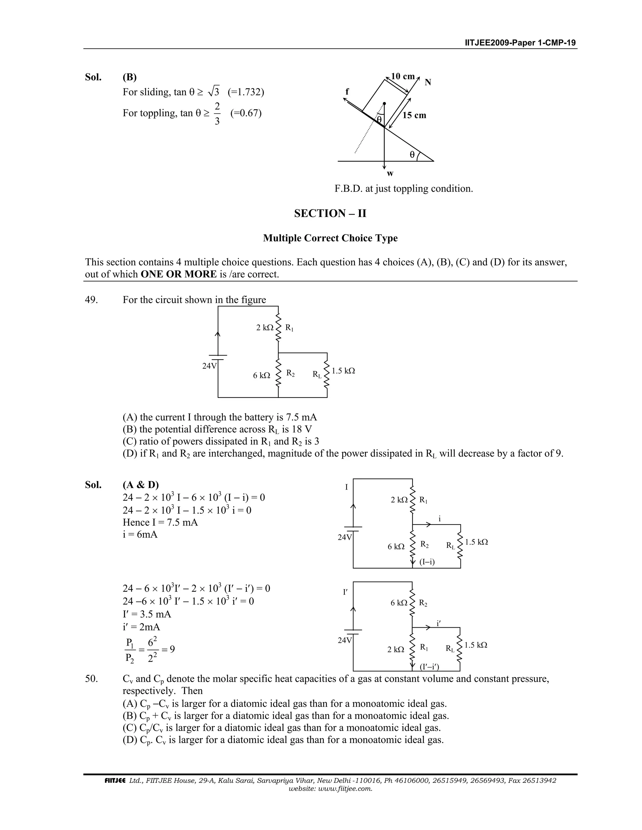 IITJEE2009-Paper 1-CMP-19
FIITJEE Ltd., FIITJEE House, 29-A, Kalu Sarai, Sarvapriya Vihar, New Delhi -110016, Ph 46106000, 26515949, 26569493, Fax 26513942
website: www.fiitjee.com.
Sol. (B)
For sliding, tan θ ≥ 3 (=1.732)
For toppling, tan θ ≥
2
3
(=0.67)
θ
θ
f
N
10 cm
15 cm
w
F.B.D. at just toppling condition.
SECTION – II
Multiple Correct Choice Type
This section contains 4 multiple choice questions. Each question has 4 choices (A), (B), (C) and (D) for its answer,
out of which ONE OR MORE is /are correct.
49. For the circuit shown in the figure
24V
2 kΩ
6 kΩ R2 RL
1.5 kΩ
R1
(A) the current I through the battery is 7.5 mA
(B) the potential difference across RL is 18 V
(C) ratio of powers dissipated in R1 and R2 is 3
(D) if R1 and R2 are interchanged, magnitude of the power dissipated in RL will decrease by a factor of 9.
Sol. (A & D)
24 − 2 × 103
I − 6 × 103
(I − i) = 0
24 − 2 × 103
I − 1.5 × 103
i = 0
Hence I = 7.5 mA
i = 6mA 24V
2 kΩ
6 kΩ R2 RL
1.5 kΩ
R1
I
i
(I−i)
24 − 6 × 103
I′ − 2 × 103
(I′ − i′) = 0
24 −6 × 103
I′ − 1.5 × 103
i′ = 0
I′ = 3.5 mA
i′ = 2mA
2
1
2
2
P 6
9
P 2
= =
24V
6 kΩ
2 kΩ R1 RL
1.5 kΩ
R2
I′
i′
(I′−i′)
50. Cv and Cp denote the molar specific heat capacities of a gas at constant volume and constant pressure,
respectively. Then
(A) Cp −Cv is larger for a diatomic ideal gas than for a monoatomic ideal gas.
(B) Cp + Cv is larger for a diatomic ideal gas than for a monoatomic ideal gas.
(C) Cp/Cv is larger for a diatomic ideal gas than for a monoatomic ideal gas.
(D) Cp. Cv is larger for a diatomic ideal gas than for a monoatomic ideal gas.
 