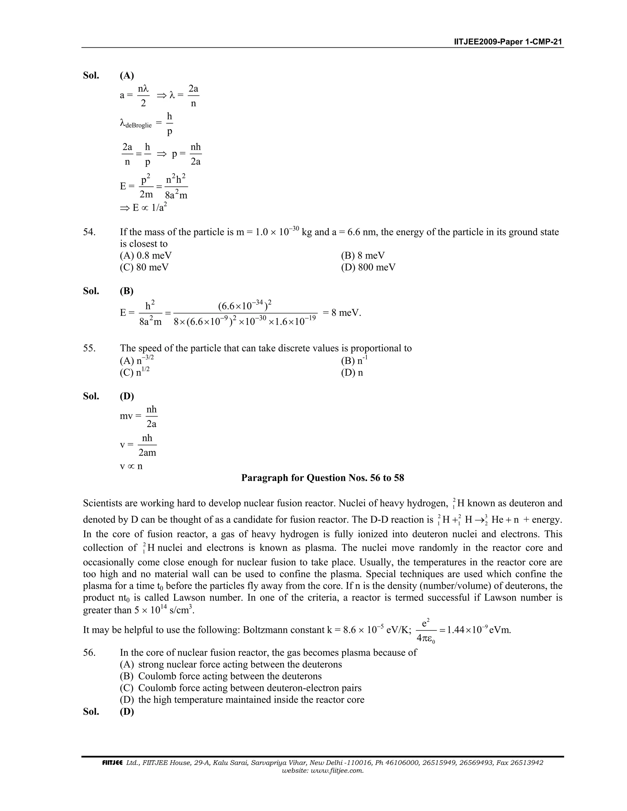 IITJEE2009-Paper 1-CMP-21
FIITJEE Ltd., FIITJEE House, 29-A, Kalu Sarai, Sarvapriya Vihar, New Delhi -110016, Ph 46106000, 26515949, 26569493, Fax 26513942
website: www.fiitjee.com.
Sol. (A)
a =
n
2
λ
⇒ λ =
2a
n
λdeBroglie =
h
p
2a h
n p
= ⇒ p =
nh
2a
E =
2 2 2
2
p n h
2m 8a m
=
⇒ E ∝ 1/a2
54. If the mass of the particle is m = 1.0 × 10−30
kg and a = 6.6 nm, the energy of the particle in its ground state
is closest to
(A) 0.8 meV (B) 8 meV
(C) 80 meV (D) 800 meV
Sol. (B)
E =
2 34 2
2 9 2 30 19
h (6.6 10 )
8a m 8 (6.6 10 ) 10 1.6 10
−
− − −
×
=
× × × × ×
= 8 meV.
55. The speed of the particle that can take discrete values is proportional to
(A) n−3/2
(B) n-1
(C) n1/2
(D) n
Sol. (D)
mv =
nh
2a
v =
nh
2am
v ∝ n
Paragraph for Question Nos. 56 to 58
Scientists are working hard to develop nuclear fusion reactor. Nuclei of heavy hydrogen, 2
1 H known as deuteron and
denoted by D can be thought of as a candidate for fusion reactor. The D-D reaction is 2 2 3
1 1 2H H He n+ → + + energy.
In the core of fusion reactor, a gas of heavy hydrogen is fully ionized into deuteron nuclei and electrons. This
collection of 2
1 H nuclei and electrons is known as plasma. The nuclei move randomly in the reactor core and
occasionally come close enough for nuclear fusion to take place. Usually, the temperatures in the reactor core are
too high and no material wall can be used to confine the plasma. Special techniques are used which confine the
plasma for a time t0 before the particles fly away from the core. If n is the density (number/volume) of deuterons, the
product nt0 is called Lawson number. In one of the criteria, a reactor is termed successful if Lawson number is
greater than 5 × 1014
s/cm3
.
It may be helpful to use the following: Boltzmann constant k = 8.6 × 10−5
eV/K;
2
9
0
e
1.44 10 eVm.
4
−
= ×
πε
56. In the core of nuclear fusion reactor, the gas becomes plasma because of
(A) strong nuclear force acting between the deuterons
(B) Coulomb force acting between the deuterons
(C) Coulomb force acting between deuteron-electron pairs
(D) the high temperature maintained inside the reactor core
Sol. (D)
 
