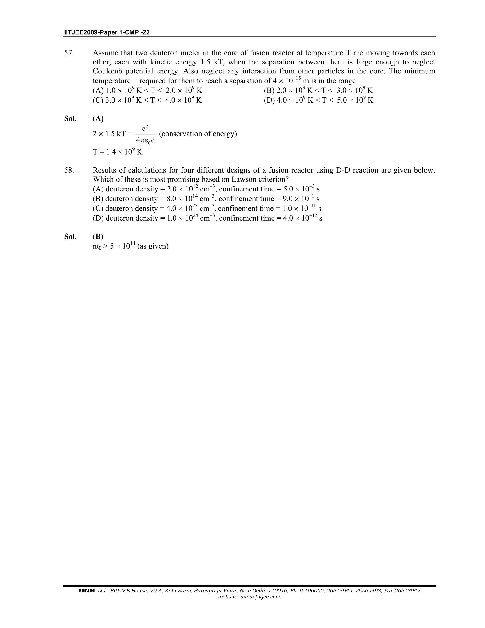 IITJEE2009-Paper 1-CMP -22
FIITJEE Ltd., FIITJEE House, 29-A, Kalu Sarai, Sarvapriya Vihar, New Delhi -110016, Ph 46106000, 26515949, 26569493, Fax 26513942
website: www.fiitjee.com.
57. Assume that two deuteron nuclei in the core of fusion reactor at temperature T are moving towards each
other, each with kinetic energy 1.5 kT, when the separation between them is large enough to neglect
Coulomb potential energy. Also neglect any interaction from other particles in the core. The minimum
temperature T required for them to reach a separation of 4 × 10−15
m is in the range
(A) 1.0 × 109
K < T < 2.0 × 109
K (B) 2.0 × 109
K < T < 3.0 × 109
K
(C) 3.0 × 109
K < T < 4.0 × 109
K (D) 4.0 × 109
K < T < 5.0 × 109
K
Sol. (A)
2 × 1.5 kT =
2
0
e
4 dπε
(conservation of energy)
T = 1.4 × 109
K
58. Results of calculations for four different designs of a fusion reactor using D-D reaction are given below.
Which of these is most promising based on Lawson criterion?
(A) deuteron density = 2.0 × 1012
cm−3
, confinement time = 5.0 × 10−3
s
(B) deuteron density = 8.0 × 1014
cm−3
, confinement time = 9.0 × 10−1
s
(C) deuteron density = 4.0 × 1023
cm−3
, confinement time = 1.0 × 10−11
s
(D) deuteron density = 1.0 × 1024
cm−3
, confinement time = 4.0 × 10−12
s
Sol. (B)
nt0 > 5 × 1014
(as given)
 