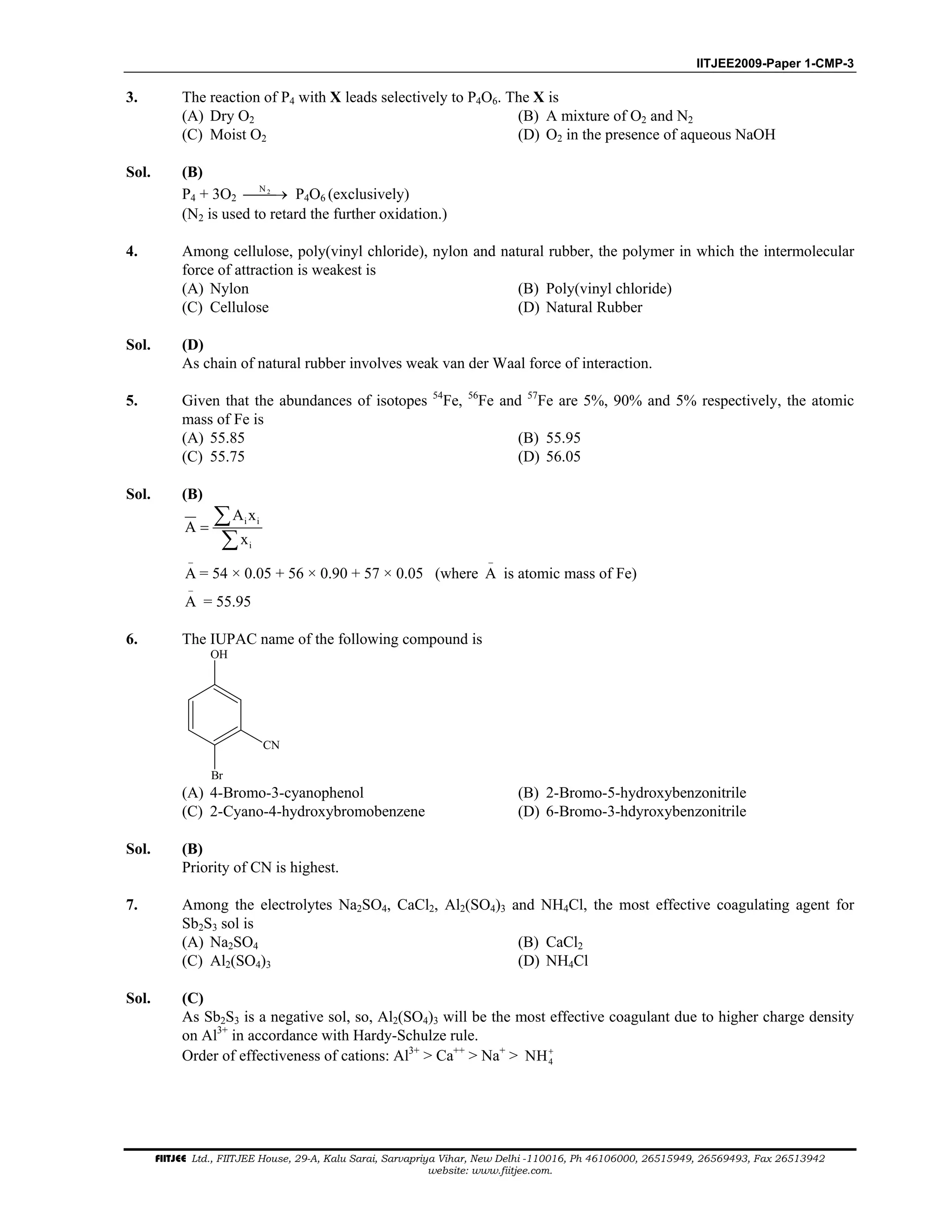 IITJEE2009-Paper 1-CMP-3
FIITJEE Ltd., FIITJEE House, 29-A, Kalu Sarai, Sarvapriya Vihar, New Delhi -110016, Ph 46106000, 26515949, 26569493, Fax 26513942
website: www.fiitjee.com.
3. The reaction of P4 with X leads selectively to P4O6. The X is
(A) Dry O2 (B) A mixture of O2 and N2
(C) Moist O2 (D) O2 in the presence of aqueous NaOH
Sol. (B)
P4 + 3O2
2N
→ P4O6 (exclusively)
(N2 is used to retard the further oxidation.)
4. Among cellulose, poly(vinyl chloride), nylon and natural rubber, the polymer in which the intermolecular
force of attraction is weakest is
(A) Nylon (B) Poly(vinyl chloride)
(C) Cellulose (D) Natural Rubber
Sol. (D)
As chain of natural rubber involves weak van der Waal force of interaction.
5. Given that the abundances of isotopes 54
Fe, 56
Fe and 57
Fe are 5%, 90% and 5% respectively, the atomic
mass of Fe is
(A) 55.85 (B) 55.95
(C) 55.75 (D) 56.05
Sol. (B)
i i
i
A x
A
x
=
∑
∑
A
−
= 54 × 0.05 + 56 × 0.90 + 57 × 0.05 (where A
−
is atomic mass of Fe)
A
−
= 55.95
6. The IUPAC name of the following compound is
OH
CN
Br
(A) 4-Bromo-3-cyanophenol (B) 2-Bromo-5-hydroxybenzonitrile
(C) 2-Cyano-4-hydroxybromobenzene (D) 6-Bromo-3-hdyroxybenzonitrile
Sol. (B)
Priority of CN is highest.
7. Among the electrolytes Na2SO4, CaCl2, Al2(SO4)3 and NH4Cl, the most effective coagulating agent for
Sb2S3 sol is
(A) Na2SO4 (B) CaCl2
(C) Al2(SO4)3 (D) NH4Cl
Sol. (C)
As Sb2S3 is a negative sol, so, Al2(SO4)3 will be the most effective coagulant due to higher charge density
on Al3+
in accordance with Hardy-Schulze rule.
Order of effectiveness of cations: Al3+
> Ca++
> Na+
> 4NH+
 
